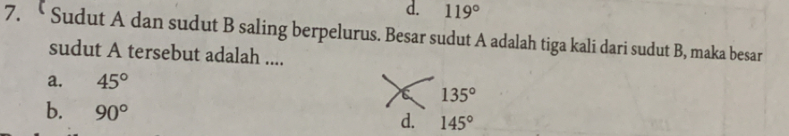 d. 119°
7. “ Sudut A dan sudut B saling berpelurus. Besar sudut A adalah tiga kali dari sudut B, maka besar
sudut A tersebut adalah ....
a. 45°
135°
b. 90°
d. 145°