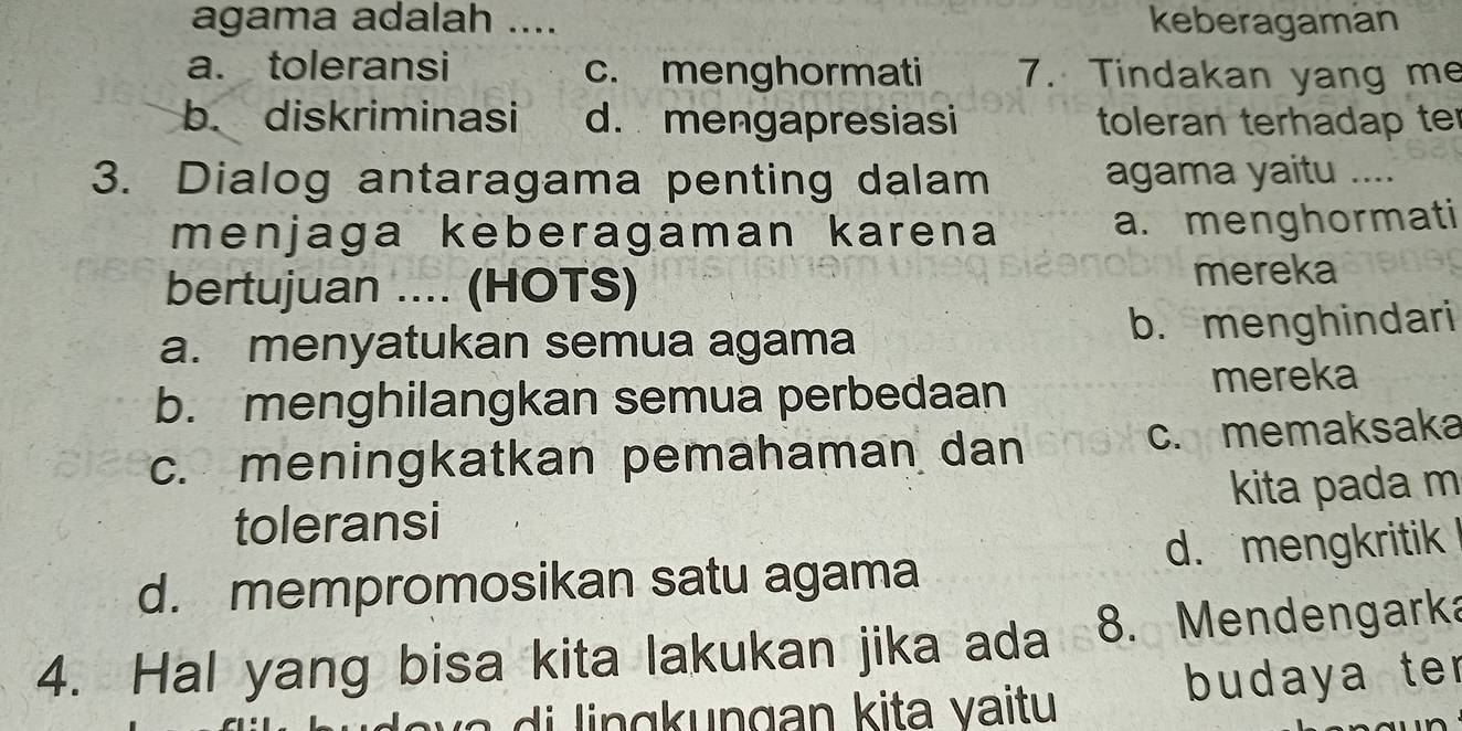 agama adalah ...._ keberagaman
a. toleransi c. menghormati 7. Tindakan yang me
b. diskriminasi d. mengapresiasi toleran terhadap ter
3. Dialog antaragama penting dalam agama yaitu …_
menjaga keberagaman karena a. menghormati
bertujuan .... (HOTS)
mereka
a. menyatukan semua agama b. menghindari
b. menghilangkan semua perbedaan mereka
c. meningkatkan pemahaman dan c. memaksaka
toleransi kita pada m
d. mempromosikan satu agama d. mengkritik 
4. Hal yang bisa kita lakukan jika ada 8. Mendengarka
budaya ter