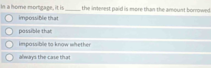 In a home mortgage, it is _the interest paid is more than the amount borrowed
impossible that
possible that
impossible to know whether
always the case that