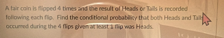 A fair coin is flipped 4 times and the result of Heads or Tails is recorded 
following each flip. Find the conditional probability that both Heads and Talls 
occurred during the 4 flips given at least 1 flip was Heads.