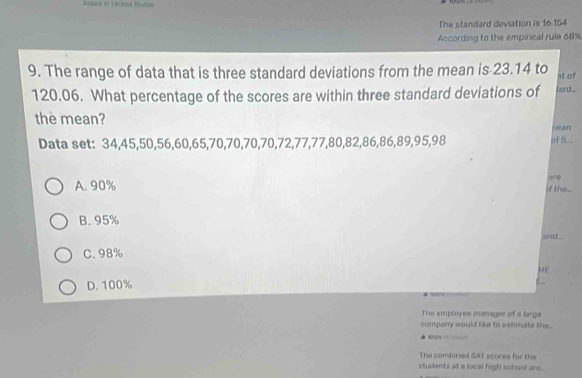 Asked in United Stata=
The standard deviation is 16.154
According to the empirical rule 68%
9. The range of data that is three standard deviations from the mean is 23.14 to at of
120.06. What percentage of the scores are within three standard deviations of fard...
the mean?
Data set: 34, 45, 50, 56, 60, 65, 70, 70, 70, 70, 72, 77, 77, 80, 82, 86, 86, 89, 95, 98 of f... hean
are
A. 90%
if th...
B. 95%
and .
C. 98%
He
D. 100%
The employee manager of a large
company would like to extimate the .
wogn e
The combinied SAT scores for the
students at a local high school are..