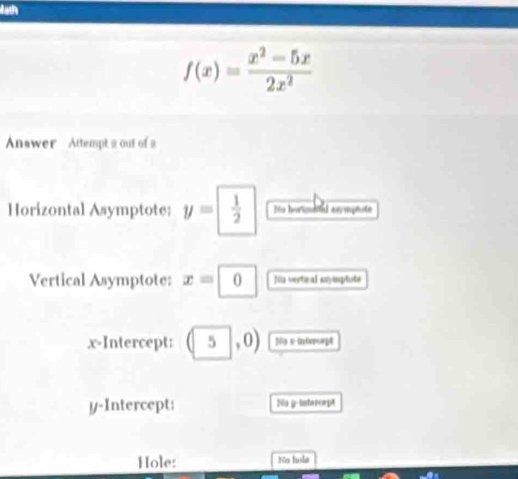 Math
f(x)= (x^2-5x)/2x^2 
Answer Attempt 2 out of a 
Horizontal Asymptote: y=  1/2  Mu hortuled ax mptote 
Vertical Asymptote: x=|0 Nin vertical asymplote 
x-Intercept: (5,0) N69 x intrreept 
y-Intercept: Sön y -interorpt 
Hole: No hola