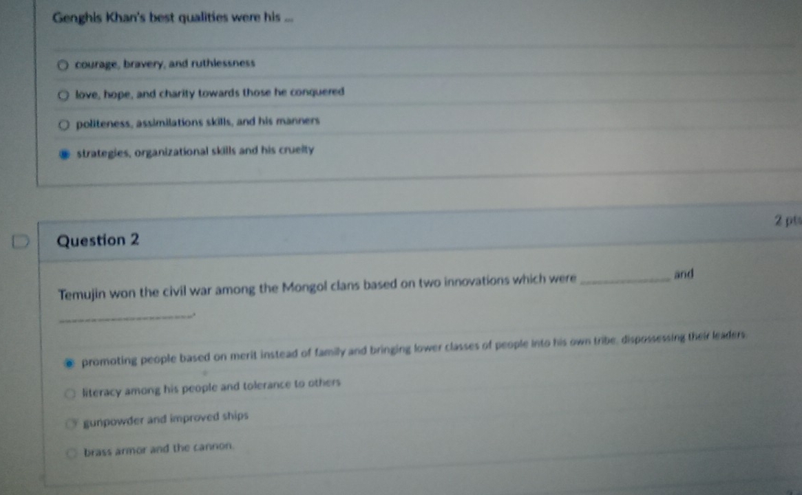 Genghis Khan's best qualities were his ...
courage, bravery, and ruthlessness
love, hope, and charity towards those he conquered
politeness, assimilations skills, and his manners
strategies, organizational skills and his crueity
2 pt
Question 2
Temujin won the civil war among the Mongol clans based on two innovations which were_ and
_.
promoting people based on merit instead of familly and bringing lower classes of people into his own tribe, dispossessing their leaders.
literacy among his people and tolerance to others
gunpowder and improved ships
brass armor and the cannon.