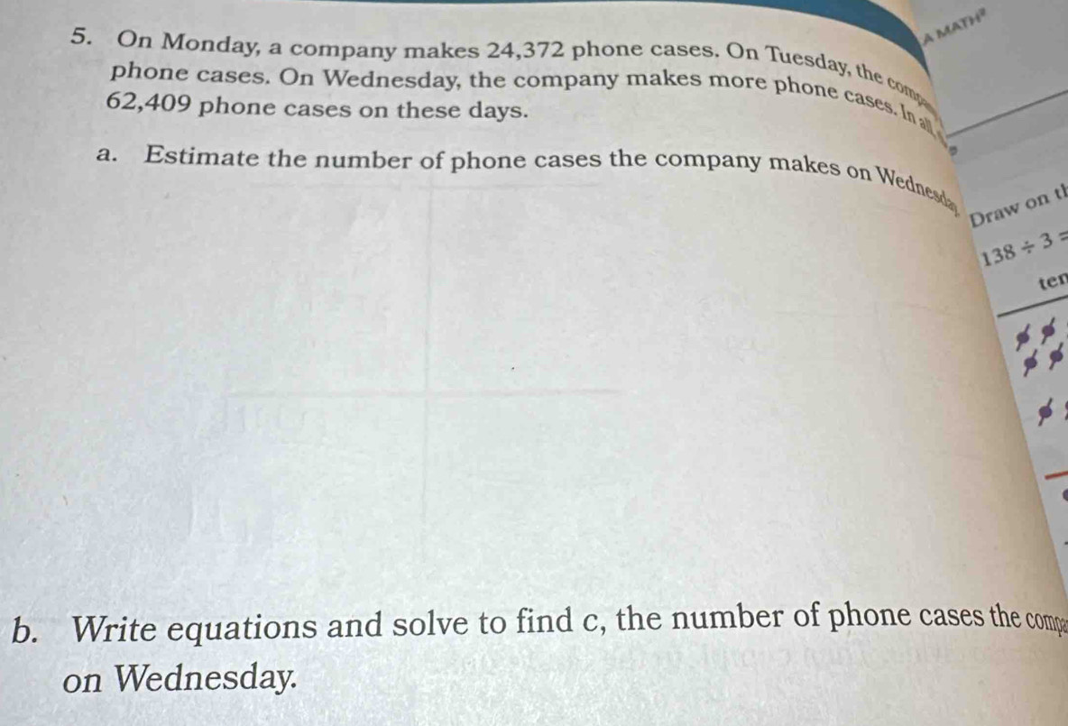 On Monday, a company makes 24,372 phone cases. On Tuesday, the comp 
phone cases. On Wednesday, the company makes more phone cases. In all
62,409 phone cases on these days. 
a. Estimate the number of phone cases the company makes on Wednesd 
Draw on t
138/ 3=
ten 
b. Write equations and solve to find c, the number of phone cases the compa 
on Wednesday.