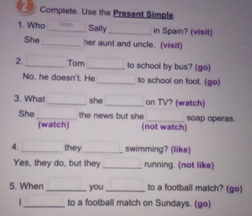 Complete. Use the Present Simple 
Sally 
1. Who _Does _in Spain? (visit) 
She _her aunt and uncle. (visit) 
2. 
_Tom _to school by bus? (go) 
No, he doesn't. He _to school on foot. (go) 
3. What _she _on TV? (watch) 
She _the news but she _soap operas. 
(watch) (not watch) 
4. _they _swimming? (like) 
Yes, they do, but they _running. (not like) 
5. When _you _to a football match? (go) 
|_ to a football match on Sundays. (go)