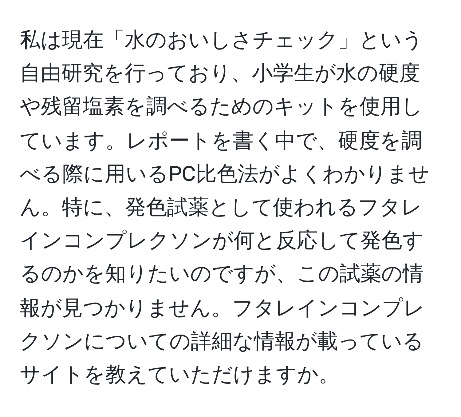 私は現在「水のおいしさチェック」という自由研究を行っており、小学生が水の硬度や残留塩素を調べるためのキットを使用しています。レポートを書く中で、硬度を調べる際に用いるPC比色法がよくわかりません。特に、発色試薬として使われるフタレインコンプレクソンが何と反応して発色するのかを知りたいのですが、この試薬の情報が見つかりません。フタレインコンプレクソンについての詳細な情報が載っているサイトを教えていただけますか。