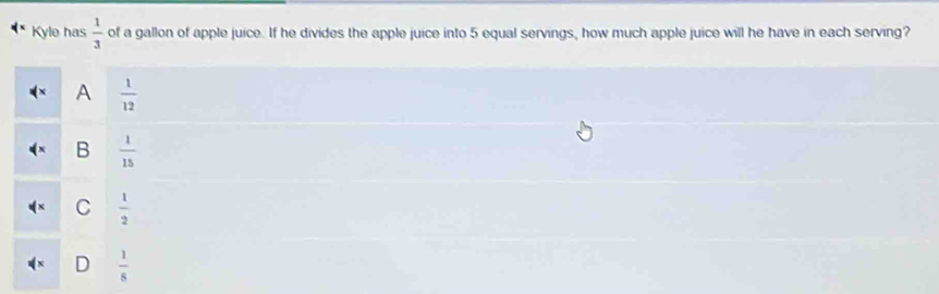 Kyle has  1/3  of a gallon of apple juice. If he divides the apple juice into 5 equal servings, how much apple juice will he have in each serving?
A  1/12 
B  1/15 
C  1/2 
D  1/8 