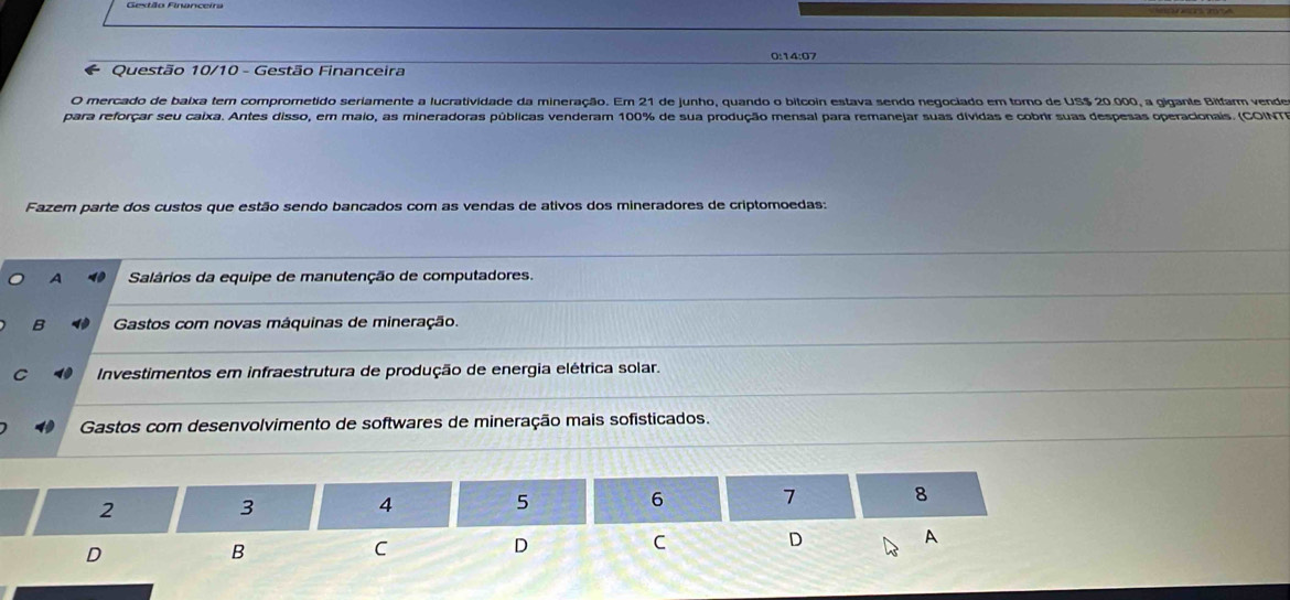 0:14:07
Questão 10/10 - Gestão Financeira
O mercado de baixa tem comprometido seriamente a lucratividade da mineração. Em 21 de junho, quando o bitcoin estava sendo negociado em torno de US $ 20.000, a gigante Bitfarm vende
para reforçar seu caixa. Antes disso, em maio, as mineradoras públicas venderam 100% de sua produção mensal para remanejar suas dividas e cobrir suas despesas operacionais. (COINT
Fazem parte dos custos que estão sendo bancados com as vendas de ativos dos mineradores de criptomoedas:
A Salários da equipe de manutenção de computadores.
B Gastos com novas máquinas de mineração.
C Investimentos em infraestrutura de produção de energia elétrica solar.
Gastos com desenvolvimento de softwares de mineração mais sofisticados.
2
3
4
5
6 7 8
D
A
D
B
C
D
C