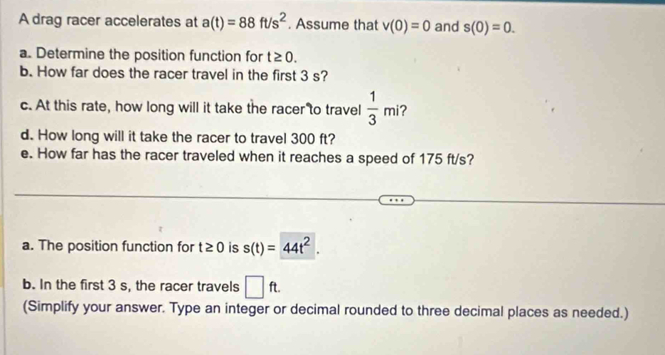 A drag racer accelerates at a(t)=88ft/s^2. Assume that v(0)=0 and s(0)=0. 
a. Determine the position function for t≥ 0. 
b. How far does the racer travel in the first 3 s? 
c. At this rate, how long will it take the racer to travel  1/3 mi 2 
d. How long will it take the racer to travel 300 ft? 
e. How far has the racer traveled when it reaches a speed of 175 ft/s? 
a. The position function for t≥ 0 is s(t)=44t^2. 
b. In the first 3 s, the racer travels □ ft. 
(Simplify your answer. Type an integer or decimal rounded to three decimal places as needed.)