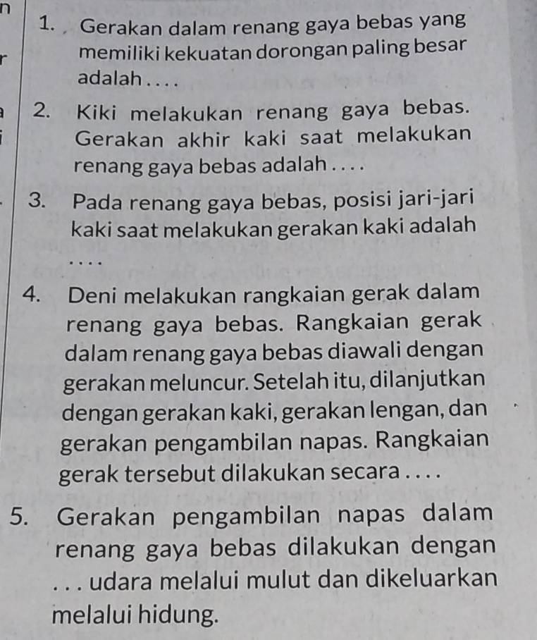 Gerakan dalam renang gaya bebas yang 
memiliki kekuatan dorongan paling besar 
adalah . . . . 
2. Kiki melakukan renang gaya bebas. 
Gerakan akhir kaki saat melakukan 
renang gaya bebas adalah . . . . 
3. Pada renang gaya bebas, posisi jari-jari 
kaki saat melakukan gerakan kaki adalah 
4. Deni melakukan rangkaian gerak dalam 
renang gaya bebas. Rangkaian gerak 
dalam renang gaya bebas diawali dengan 
gerakan meluncur. Setelah itu, dilanjutkan 
dengan gerakan kaki, gerakan lengan, dan 
gerakan pengambilan napas. Rangkaian 
gerak tersebut dilakukan secara . . . . 
5. Gerakan pengambilan napas dalam 
renang gaya bebas dilakukan dengan 
. . . udara melalui mulut dan dikeluarkan 
melalui hidung.