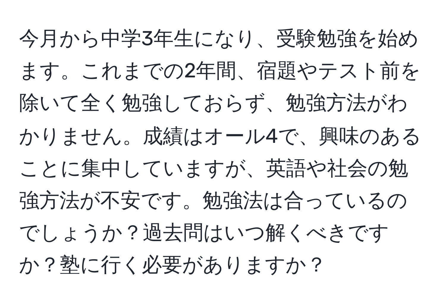 今月から中学3年生になり、受験勉強を始めます。これまでの2年間、宿題やテスト前を除いて全く勉強しておらず、勉強方法がわかりません。成績はオール4で、興味のあることに集中していますが、英語や社会の勉強方法が不安です。勉強法は合っているのでしょうか？過去問はいつ解くべきですか？塾に行く必要がありますか？