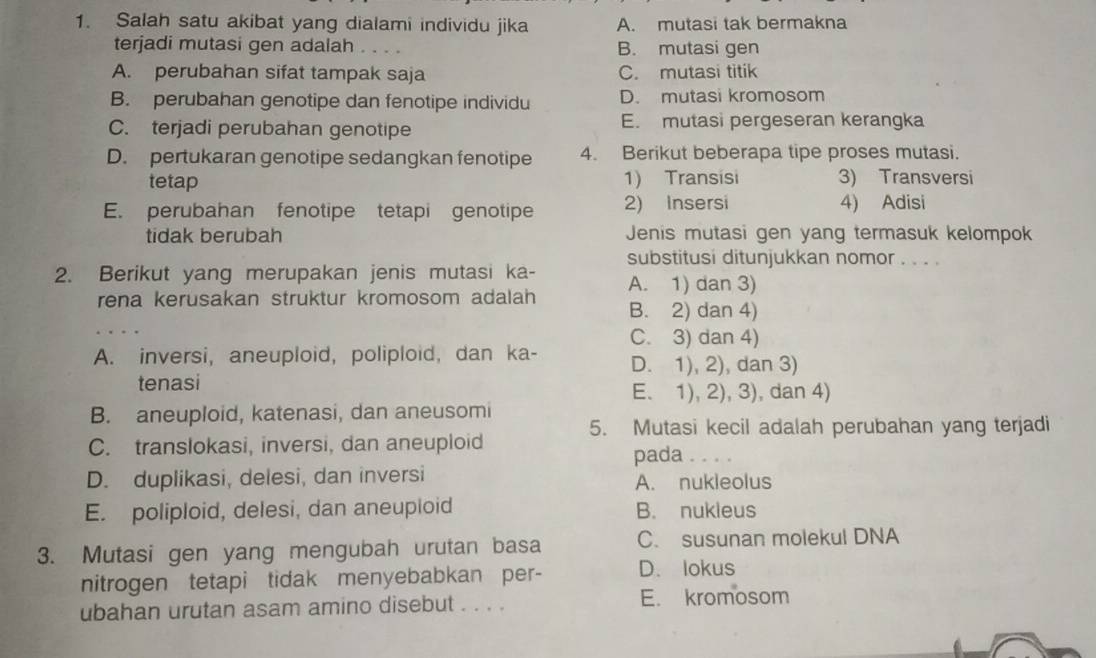 Salah satu akibat yang dialami individu jika A. mutasi tak bermakna
terjadi mutasi gen adalah . . . . B. mutasi gen
A. perubahan sifat tampak saja C. mutasi titik
B. perubahan genotipe dan fenotipe individu D. mutasi kromosom
C. terjadi perubahan genotipe E. mutasi pergeseran kerangka
D. pertukaran genotipe sedangkan fenotipe 4. Berikut beberapa tipe proses mutasi.
tetap 1) Transisi 3) Transversi
E. perubahan fenotipe tetapi genotipe 2) Insersi 4) Adisi
tidak berubah Jenis mutasi gen yang termasuk kelompok
substitusi ditunjukkan nomor . . . .
2. Berikut yang merupakan jenis mutasi ka- A. 1) dan 3)
_
rena kerusakan struktur kromosom adalah B. 2) dan 4)
C. 3) dan 4)
A. inversi, aneuploid, poliploid, dan ka- D. 1), 2), dan 3)
tenasi
E. 1), 2), 3), dan 4)
B. aneuploid, katenasi, dan aneusomi
5. Mutasi kecil adalah perubahan yang terjadi
C. translokasi, inversi, dan aneuploid
pada ._
D. duplikasi, delesi, dan inversi A. nukleolus
E. poliploid, delesi, dan aneuploid B. nukieus
3. Mutasi gen yang mengubah urutan basa C. susunan molekul DNA
nitrogen tetapi tidak menyebabkan per- D. lokus
ubahan urutan asam amino disebut . . . . E. kromosom