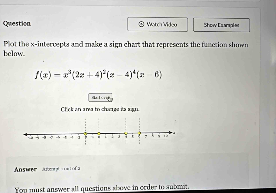 Question Watch Video Show Examples 
Plot the x-intercepts and make a sign chart that represents the function shown 
below.
f(x)=x^3(2x+4)^2(x-4)^4(x-6)
Start oven 
Click an area to change its sign. 
Answer Attempt 1 out of 2 
You must answer all questions above in order to submit.