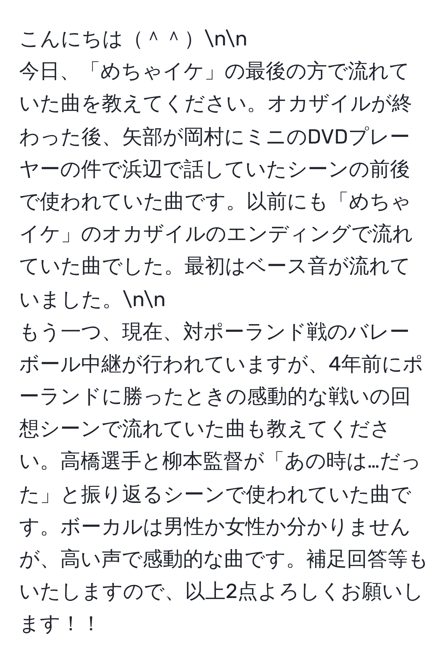 こんにちは＾＾nn
今日、「めちゃイケ」の最後の方で流れていた曲を教えてください。オカザイルが終わった後、矢部が岡村にミニのDVDプレーヤーの件で浜辺で話していたシーンの前後で使われていた曲です。以前にも「めちゃイケ」のオカザイルのエンディングで流れていた曲でした。最初はベース音が流れていました。nn
もう一つ、現在、対ポーランド戦のバレーボール中継が行われていますが、4年前にポーランドに勝ったときの感動的な戦いの回想シーンで流れていた曲も教えてください。高橋選手と柳本監督が「あの時は…だった」と振り返るシーンで使われていた曲です。ボーカルは男性か女性か分かりませんが、高い声で感動的な曲です。補足回答等もいたしますので、以上2点よろしくお願いします！！