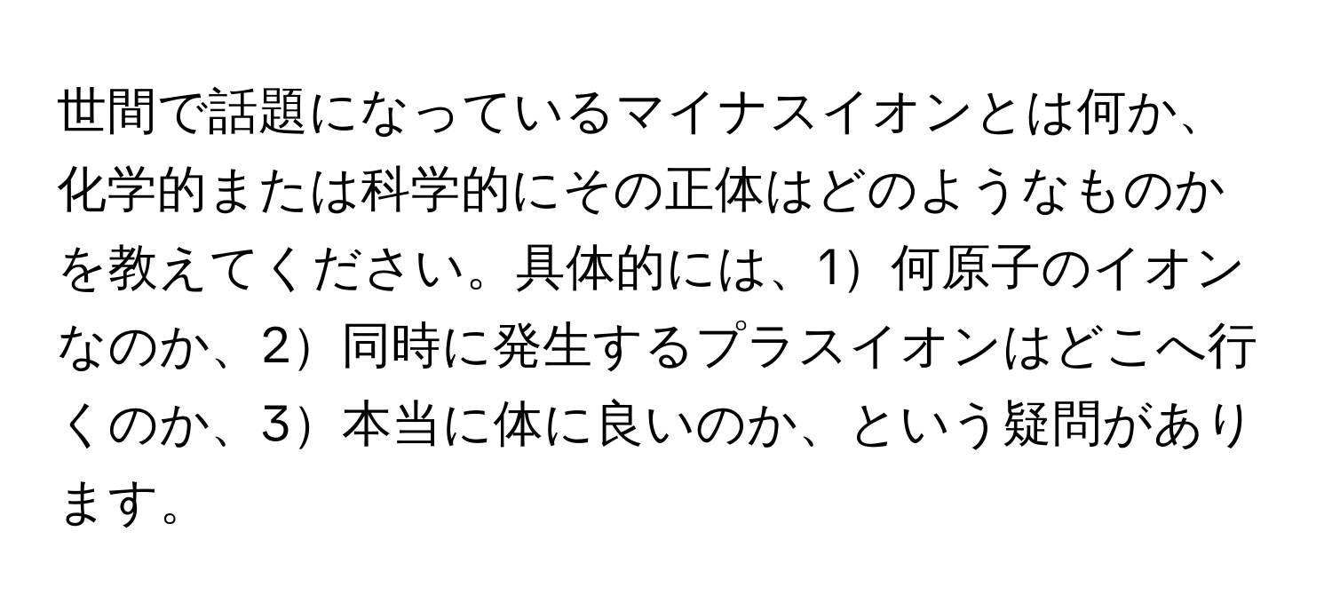 世間で話題になっているマイナスイオンとは何か、化学的または科学的にその正体はどのようなものかを教えてください。具体的には、1何原子のイオンなのか、2同時に発生するプラスイオンはどこへ行くのか、3本当に体に良いのか、という疑問があります。