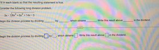 Fill in each blank so that the resulting statement is true. 
Consider the following long division problem.
beginarrayr 3x-1encloselongdiv 6x^3+5x^2+14x-3endarray
Begin the division process by dividing _by _, which obtains _. Write this result above _in the dividend. 
Begin the division process by dividing □ by □ , which obtains □. Write this result above □ in the dividend.