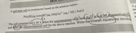 PRACT 
A galvanic cell is constructed based on the notation below: 
A
Pt(s)|H_2(g,latm)|H^+(aq,1M)||Au^(3+)(aq,1M)|Au(s)
an 
The cell potential is(+1.50V is 1.0 M respectively 
re 
l cell for the above reaction. Write the overall equations involv 
and label the elect V hen the concentrations ofH° ndAu^3