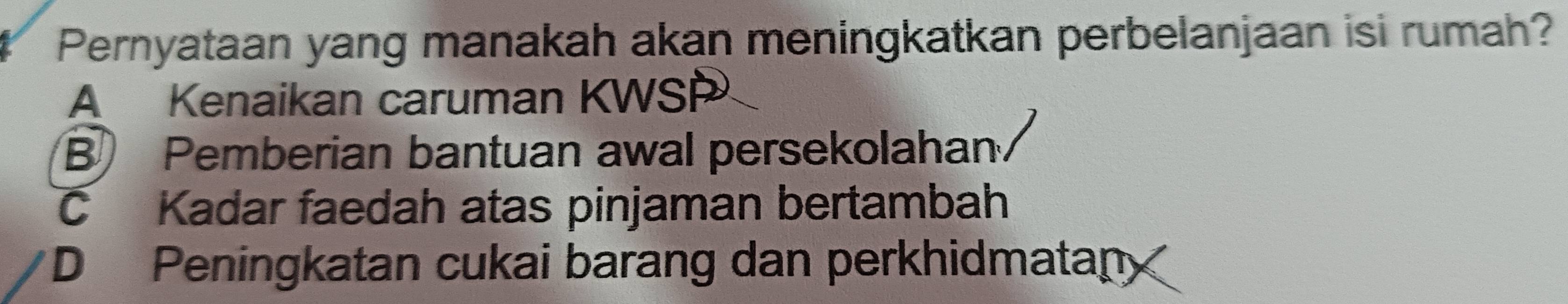 Pernyataan yang manakah akan meningkatkan perbelanjaan isi rumah?
A Kenaikan caruman KWSP
B Pemberian bantuan awal persekolahan.
C Kadar faedah atas pinjaman bertambah
D Peningkatan cukai barang dan perkhidmatan