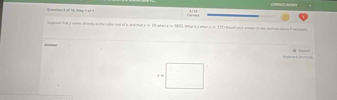 LORENZO RODDY
Question 8 of 10, Step 1 of 1 6/10
Correct
1
Suppose that y varies directly as the cube root of x, and that y=10 when x=5832. What is y when x=125? Round your answer to two decimal places if necessary.
Answer
Keypad
Keyboard Shortcuts