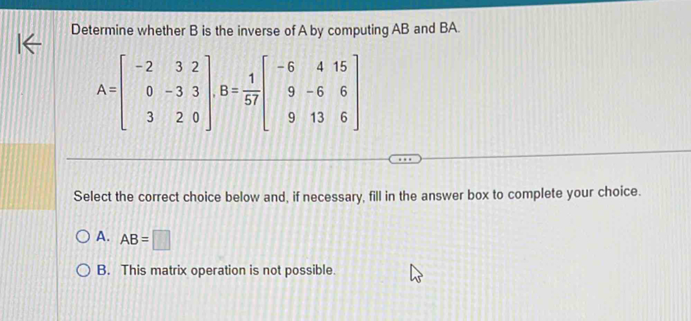 Determine whether B is the inverse of A by computing AB and BA.
A=beginbmatrix -2&3&2 0&-3&3 3&2&0endbmatrix , B= 1/57 beginbmatrix -6&4&15 9&-6&6 9&13&6endbmatrix
Select the correct choice below and, if necessary, fill in the answer box to complete your choice.
A. AB=□
B. This matrix operation is not possible.