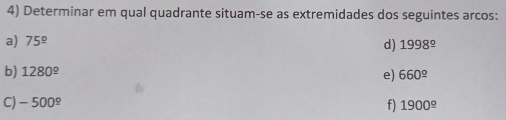 Determinar em qual quadrante situam-se as extremidades dos seguintes arcos: 
a) 75^(_ circ)
d) 1998^(_ circ)
b) 1280^(_ circ) 660^(_ circ)
e) 
C) -500^(_ o) f) 1900^(_ o)