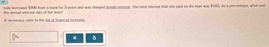 Kala borrowed $900 from a bank for 3 years and was charged simple interest. The total interest that she paid on the Ioan was $162. As a percentage, what was 
the annual interest rate of her loan? 
If necessary, refer to the list of financial formulas. 
× s