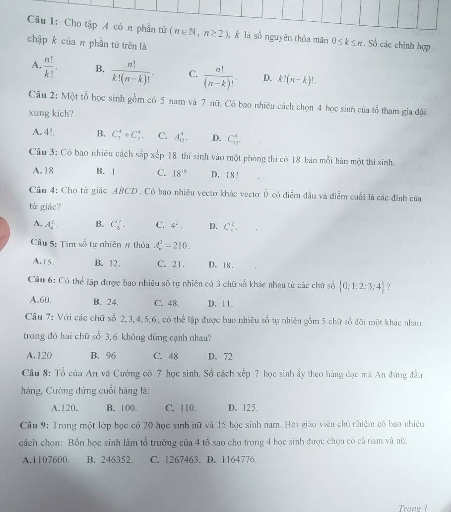 Cho tập A có n phần tử (n∈ N,n≥ 2) , k là số nguyên thỏa mãn 0≤ k≤ n. Số các chinh hợp
chập k của n phần tử trên là
A.  n!/k! · B.  n!/k!(n-k)! . C.  n!/(n-k)! . D. k!(n-k)!.
Câu 2: Một tổ học sinh gồm có 5 nam và 7 nữ. Có bao nhiêu cách chọn 4 học sinh của tổ tham gia đội
xung kích?
A. 4!. B. C_5^(4+C_7^4. C. A_(12)^4. D. C_(12)^4.
Câu 3: Có bao nhiêu cách sắp xếp 18 thí sinh vào một phòng thi có 18 bàn mỗi bàn một thí sinh.
A. 18 B. 1 C. 18^18) D. 18 !
Câu 4: Cho tứ giác ABCD . Có bao nhiêu vectơ khác vectoơ vector 0 có điểm đầu và điểm cuối là các đỉnh của
tứ giác?
A. A_4^(2. B. C_6^2. C. 4^2). D. C_4^(2.
Câu 5: Tìm số tự nhiên n thỏa A_n^2=210.
A.15. B. 12. C. 21. D. 18 .
Câu 6: Có thể lập được bao nhiêu số tự nhiên có 3 chữ số khác nhau từ các chữ số  0;1;2;3;4) ?
A.60. B. 24. C. 48. D. 11.
Câu 7: Với các chữ số 2,3,4,5,6, có thể lập được bao nhiêu số tự nhiên gồm 5 chữ số đôi một khác nhau
trong đó hai chữ số 3,6 không đứng cạnh nhau?
A.120 B. 96 C. 48 D. 72
Câu 8: Tổ của An và Cường có 7 học sinh. Số cách xếp 7 học sinh ấy theo hàng dọc mà An đứng đầu
hàng, Cường đứng cuối hàng là:
A.120. B. 100. C. 110. D. 125.
Câu 9: Trong một lớp học có 20 học sinh nữ và 15 học sinh nam. Hỏi giáo viên chủ nhiệm có bao nhiêu
cách chọn: Bốn học sinh làm tổ trưởng của 4 tổ sao cho trong 4 học sinh được chọn có cả nam và nữ.
A.1107600. B. 246352. C. 1267463. D. 1164776.
Trang 1