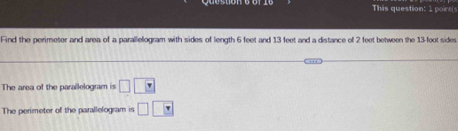 queston This question: 1 point( 
Find the perimeter and area of a parallelogram with sides of length 6 feet and 13 feet and a distance of 2 feet between the 13-foot sides 
The area of the parallelogram is □ □ □
The perimeter of the parallelogram is □ □ □