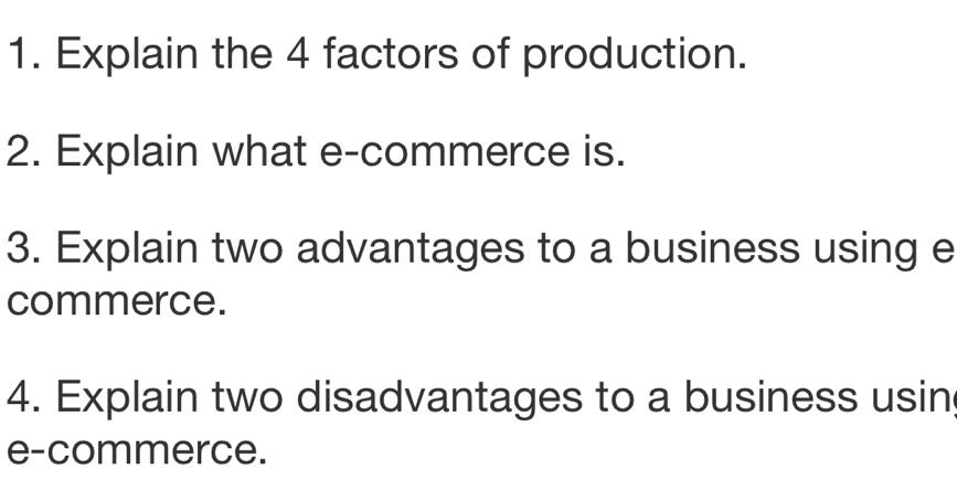 Explain the 4 factors of production. 
2. Explain what e-commerce is. 
3. Explain two advantages to a business using e 
commerce. 
4. Explain two disadvantages to a business usin 
e-commerce.