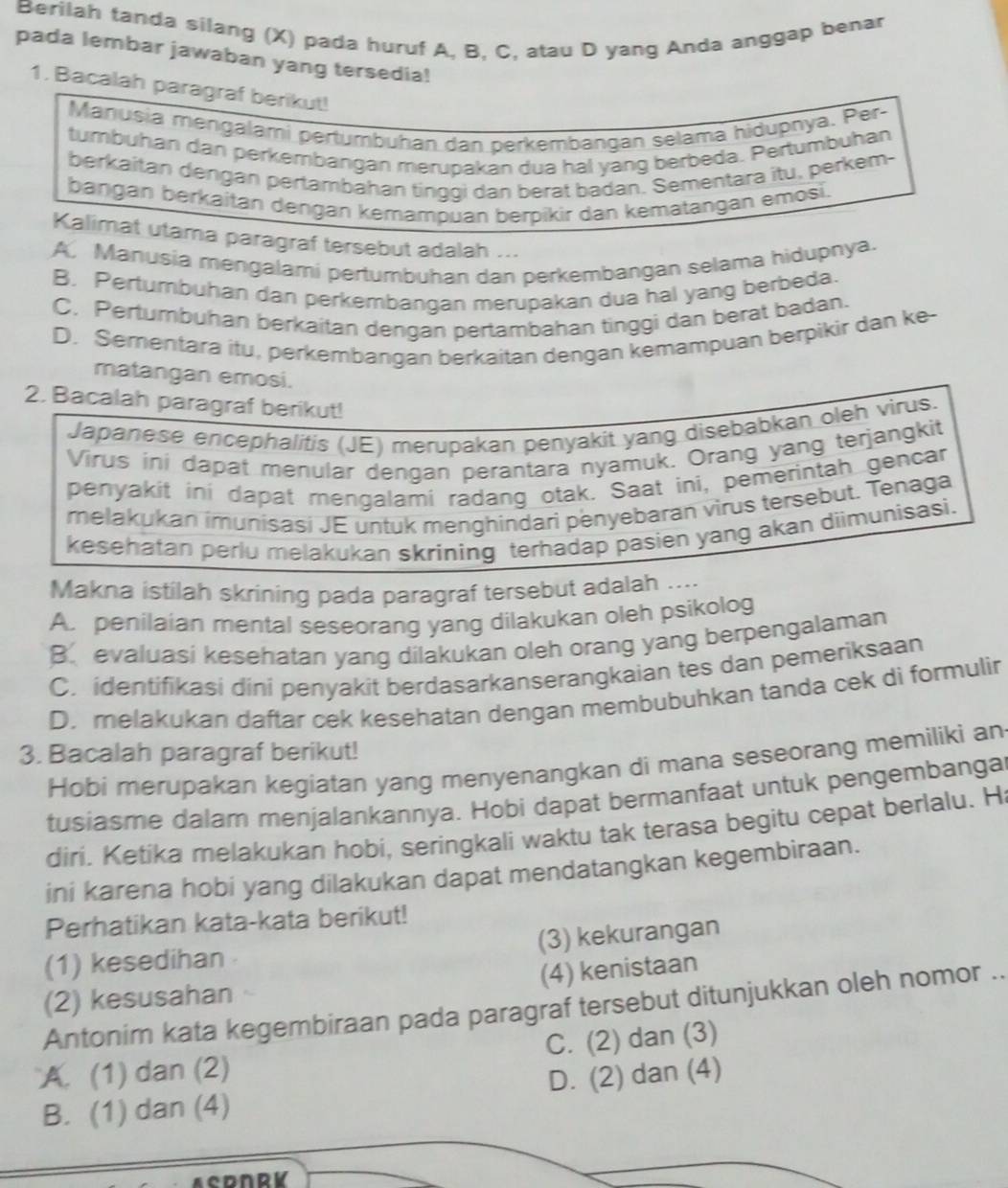 Berilah tanda silang (X) pada huruf A, B, C, atau D yang Anda anggap benar
pada lembar jawaban yang tersedia!
1. Bacalah paragraf berikut!
Manusia mengalami pertumbuhan dan perkembängan selama hidupnya. Per-
tumbuhan dan perkembangan merupakan dua hal yang berbeda. Pertumbuhan
berkaitan dengan pertambahan tinggi dan berat badan. Sementara itu, perkem-
bangan berkaitan dengan kemampuan berpikir dan kematangan emosi.
Kalimat utama paragraf tersebut adalah ...
A. Manusia mengalami pertumbuhan dan perkembangan selama hidupnya.
B. Perturbuhan dan perkembangan merupakan dua hal yang berbeda.
C. Pertumbuhan berkaitan dengan pertambahan tinggi dan berat badan.
D. Sementara itu, perkembangan berkaitan dengan kemampuan berpikir dan ke-
matangan emosi.
2. Bacalah paragraf berikut!
Japanese encephalitis (JE) merupakan penyakit yang disebabkan oleh virus.
Virus ini dapat menular dengan perantara nyamuk. Orang yang terjangkit
penyakit ini dapat mengalami radang otak. Saat ini, pemerintah gencar
melakukan imunișaşi JE untuk menghindari penyebaran virus tersebut. Tenaga
kesehatan perlu melakukan skrining terhadap pasien yang akan diimunisasi.
Makna istilah skrining pada paragraf tersebut adalah ....
A. penilaian mental seseorang yang dilakukan oleh psikolog
B. evaluasi kesehatan yang dilakukan oleh orang yang berpengalaman
C. identifikasi dini penyakit berdasarkanserangkaian tes dan pemeriksaan
D. melakukan daftar cek kesehatan dengan membubuhkan tanda cek di formulir
3. Bacalah paragraf berikut!
Hobi merupakan kegiatan yang menyenangkan di mana seseorang memiliki an
tusiasme dalam menjalankannya. Hobi dapat bermanfaat untuk pengembangat
diri. Ketika melakukan hobi, seringkali waktu tak terasa begitu cepat berlalu. H
ini karena hobi yang dilakukan dapat mendatangkan kegembiraan.
Perhatikan kata-kata berikut!
(1) kesedihan (3) kekurangan
(4) kenistaan
(2) kesusahan
Antonim kata kegembiraan pada paragraf tersebut ditunjukkan oleh nomor ..
A. (1) dan (2) C. (2) dan (3)
B. (1) dan (4) D. (2) dan (4)
ACDNRV