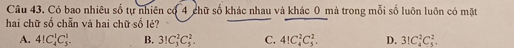 Có bao nhiêu số tự nhiên có 4 chữ số khác nhau và khác 0 mà trong mỗi số luôn luôn có mặt
hai chữ số chẵn và hai chữ số lẻ?
A. 4!C_4^1C_5^1. B. 3!C_3^2C_5^2. C. 4!C_4^2C_5^2. D. 3!C_4^2C_5^2.