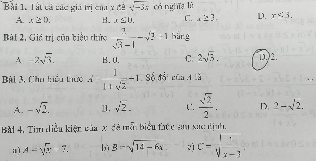 Tất cả các giá trị của x để sqrt(-3x) có nghĩa là
A. x≥ 0. B. x≤ 0. C. x≥ 3.
D. x≤ 3. 
Bài 2. Giá trị của biểu thức  2/sqrt(3)-1 -sqrt(3)+1 bǎng
A. -2sqrt(3). B. 0. C. 2sqrt(3). D. 2.
Bài 3. Cho biểu thức A= 1/1+sqrt(2) +1. Số đối của A là
D.
A. -sqrt(2). B. sqrt(2). C.  sqrt(2)/2 . 2-sqrt(2). 
Bài 4. Tìm điều kiện của x để mỗi biểu thức sau xác định.
a) A=sqrt(x)+7. b) B=sqrt(14-6x). c) C=sqrt(frac 1)x-3.