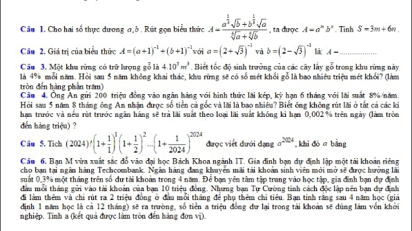 Cho hai số thực dương a,b . Rút gọn biểu thức A=frac a^(frac 1)3sqrt(b)+b^(frac 1)3sqrt(a)sqrt[6](a)+sqrt[6](b) , ta được A=a^n.b^n. Tinh S=3m+6n.
Cầu 2. Giá trị của biểu thức A=(a+1)^-1+(b+1)^-1 với a=(2+sqrt(3))^-1 và b=(2-sqrt(3))^-1 là A- _
Cầu 3. Một khu rừng có trữ lượng goverline vector o là 4.10^5m^3. Biết tốc độ sinh trưởng của các cây lây g^(ast) trong khu rừng này
là 4% mỗi năm. Hỏi sau 5 năm không khai thác, khu rừng sẽ có số mét khối gỗ là bao nhiêu triệu mét khối? (làm
tròn đến hàng phần trăm)
Câu 4. Ông An gửi 200 triệu đồng vào ngân hàng với hình thức lãi kép, kỳ hạn 6 tháng với lãi suất 8%/năm.
Hồi sau 5 năm 8 tháng ông An nhận được số tiển cả gốc và lãi là bao nhiêu? Biết ông không rút lãi ở tắt cả các kiỉ
hạn trước và nếu rút trước ngân hàng sẽ trả lãi suất theo loại lãi suất không kỉ hạn 0,002 % trên ngày (làm tròn
đến hàng triệu) ?
Câu 5. Tich (2024)!(1+ 1/1 )^1(1+ 1/2 )^2·s (1+ 1/2024 )^2024 được viết đưới đạng a^(2024) , khi đó ā bằng
Câu 6. Bạn M vừa xuất sắc đỗ vào đại học Bách Khoa ngành IT. Gia đình bạn dự định lập một tải khoản riêng
cho bạn tại ngân hàng Techcombank. Ngân hàng đang khuyển mãi tài khoản sinh viên mới mở sẽ được hưởng lãi
suất 0,3% một tháng trên số dự tài khoản trong 4 năm. Để bạn yên tâm tập trung vào học tập, gia đình bạn dự định
đầu mỗi tháng gửi vào tài khoản của bạn 10 triệu đồng. Nhưng bạn Tự Cường tinh cách độc lập nên bạn dự định
đi làm thêm và chỉ rút ra 2 triệu đồng ở đầu mỗi tháng để phụ thêm chi tiêu. Bạn tinh rằng sau 4 năm học (giả
định 1 năm học là cả 12 tháng) sẽ ra trường, số tiền a triệu đồng dư lại trong tải khoản sẽ dùng làm vồn khởi
nghiệp. Tính a (kết quả được làm tròn đến hàng đơn vị).