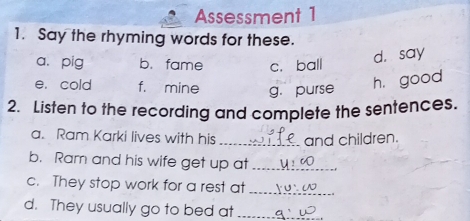 Assessment 1
1. Say the rhyming words for these.
a. pig b. fame c. ball
d. say
e. cold f. mine g. purse
h, good
2. Listen to the recording and complete the sentences.
a. Ram Karki lives with his _and children.
b. Ram and his wife get up at_
c. They stop work for a rest at
_
d. They usually go to bed at_