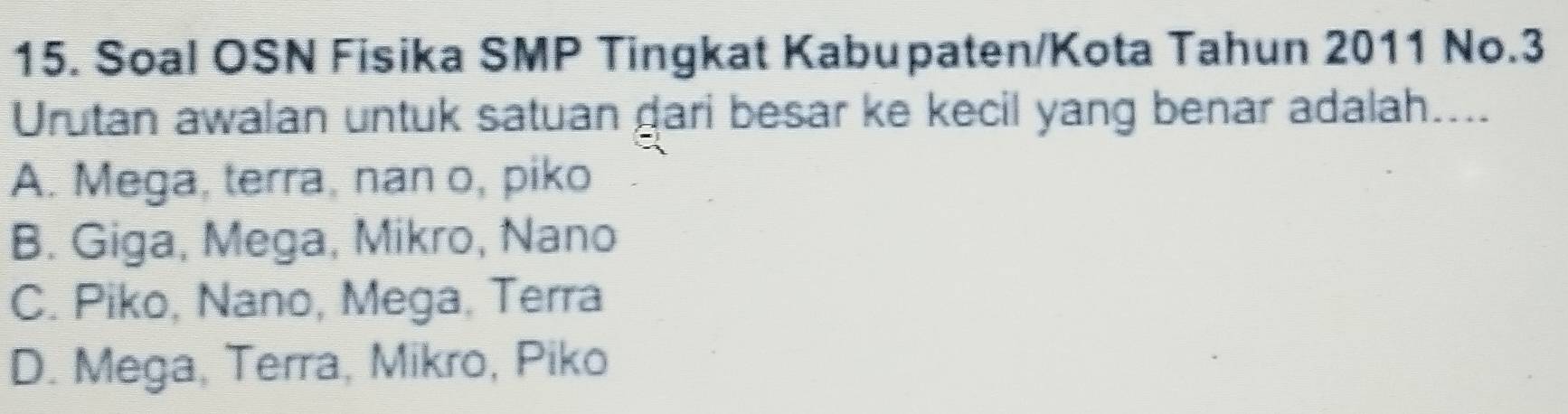 Soal OSN Fisika SMP Tingkat Kabupaten/Kota Tahun 2011 No.3
Urutan awalan untuk satuan gari besar ke kecil yang benar adalah....
A. Mega, terra, nan o, piko
B. Giga, Mega, Mikro, Nano
C. Piko, Nano, Mega. Terra
D. Mega, Terra, Mikro, Piko