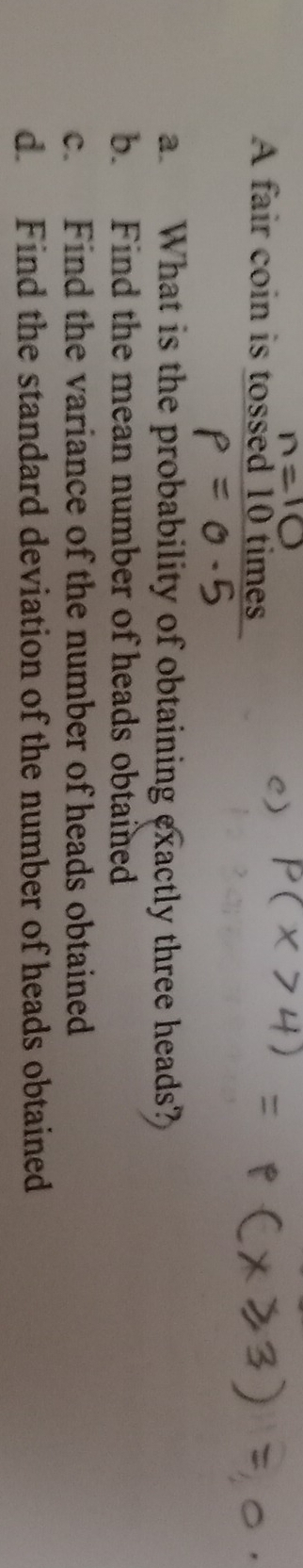 A fair coin is tossed 10 times
a. What is the probability of obtaining exactly three heads?
b. Find the mean number of heads obtained
c. Find the variance of the number of heads obtained
d Find the standard deviation of the number of heads obtained