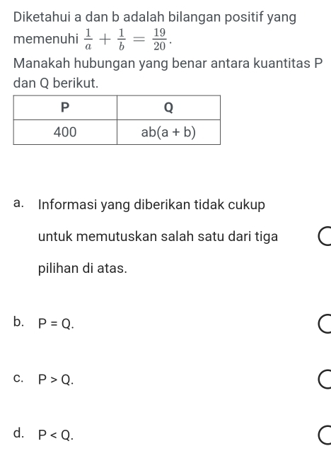 Diketahui a dan b adalah bilangan positif yang
memenuhi  1/a + 1/b = 19/20 .
Manakah hubungan yang benar antara kuantitas P
dan Q berikut.
a. Informasi yang diberikan tidak cukup
untuk memutuskan salah satu dari tiga
pilihan di atas.
b. P=Q.
C. P>Q.
d. P