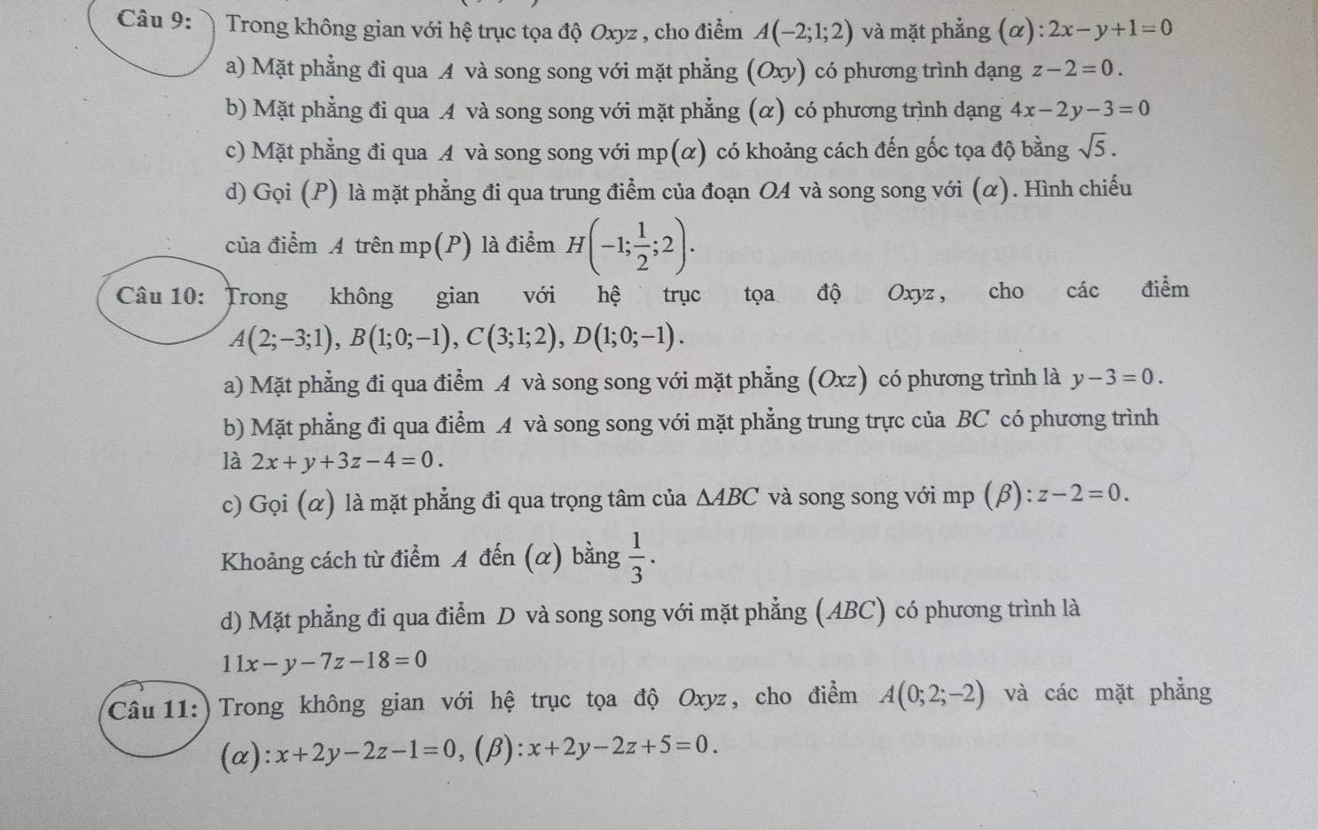 Trong không gian với hệ trục tọa độ Oxyz , cho điểm A(-2;1;2) và mặt phẳng (α) :2x-y+1=0
a) Mặt phẳng đi qua A và song song với mặt phẳng (Oxy) có phương trình dạng z-2=0.
b) Mặt phẳng đi qua A và song song với mặt phẳng (α) có phương trình dạng 4x-2y-3=0
c) Mặt phẳng đi qua A và song song với mp(α) có khoảng cách đến gốc tọa độ bằng sqrt(5).
d) Gọi (P) là mặt phẳng đi qua trung điểm của đoạn OA và song song với (α). Hình chiếu
của điểm A trên mp(P) là điểm H(-1; 1/2 ;2).
Câu 10: Trong không gian với hệ trục  tọa độ Oxyz, cho các điểm
A(2;-3;1),B(1;0;-1),C(3;1;2),D(1;0;-1).
a) Mặt phẳng đi qua điểm A và song song với mặt phẳng (Oxz) có phương trình là y-3=0.
b) Mặt phẳng đi qua điểm A và song song với mặt phẳng trung trực của BC có phương trình
là 2x+y+3z-4=0.
c) Gọi (α) là mặt phẳng đi qua trọng tâm của △ ABC và song song với mp (β ):z-2=0.
Khoảng cách từ điểm A đến (α) bằng  1/3 .
d) Mặt phẳng đi qua điểm D và song song với mặt phẳng (ABC) có phương trình là
11x-y-7z-18=0
Câu 11:) Trong không gian với hệ trục tọa độ Oxyz, cho điểm A(0;2;-2) và các mặt phẳng
(α): x+2y-2z-1=0 ,(β): x+2y-2z+5=0.