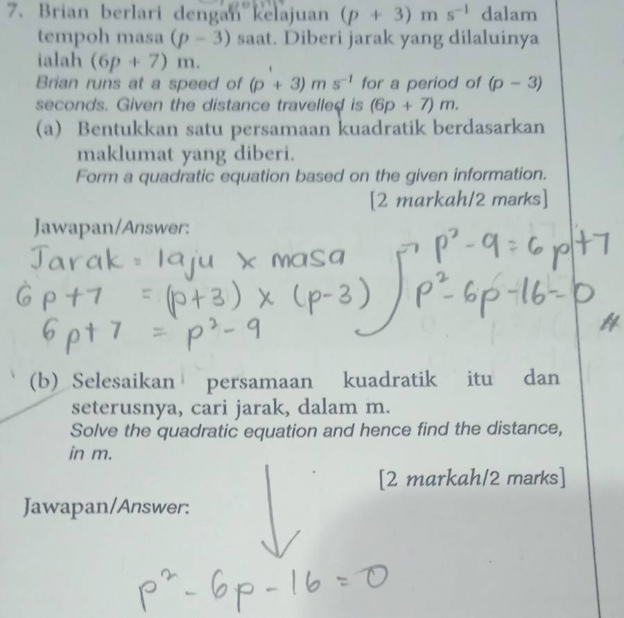 Brian berlari dengan kelajuan (p+3)ms^(-1) dalam 
tempoh masa (p-3) saat. Diberi jarak yang dilaluinya 
ialah (6p+7)m. 
Brian runs at a speed of (p+3)ms^(-1) for a period of (p-3)
seconds. Given the distance travelled is (6p+7)m. 
(a) Bentukkan satu persamaan kuadratik berdasarkan 
maklumat yang diberi. 
Form a quadratic equation based on the given information. 
[2 markah/2 marks] 
Jawapan/Answer: 
(b) Selesaikan persamaan kuadratik itu dan 
seterusnya, cari jarak, dalam m. 
Solve the quadratic equation and hence find the distance, 
in m. 
[2 markah/2 marks] 
Jawapan/Answer: