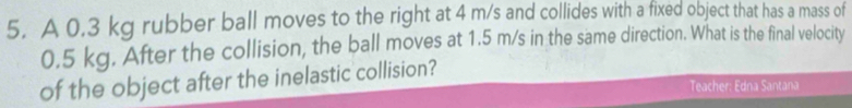 A 0.3 kg rubber ball moves to the right at 4 m/s and collides with a fixed object that has a mass of
0.5 kg. After the collision, the ball moves at 1.5 m/s in the same direction. What is the final velocity 
of the object after the inelastic collision? 
Teacher: Edna Santana