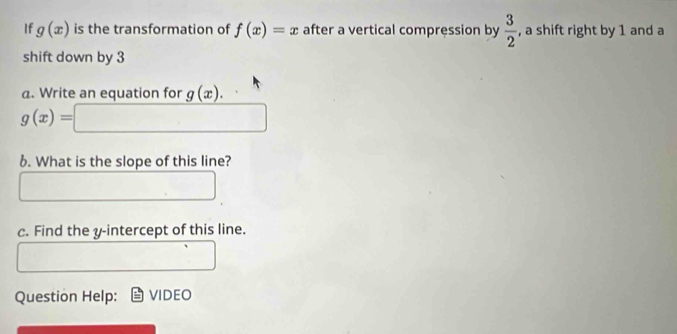 If g(x) is the transformation of f(x)=x after a vertical compression by  3/2  , a shift right by 1 and a 
shift down by 3
a. Write an equation for g(x).
g(x)= □  □ 
6. What is the slope of this line? 
c. Find the y-intercept of this line. 
Question Help: VIDEO