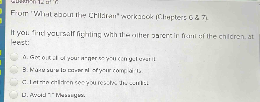 From "What about the Children" workbook (Chapters 6 & 7).
If you find yourself fighting with the other parent in front of the children, at
least:
A. Get out all of your anger so you can get over it.
B. Make sure to cover all of your complaints.
C. Let the children see you resolve the conflict.
D. Avoid “I” Messages.