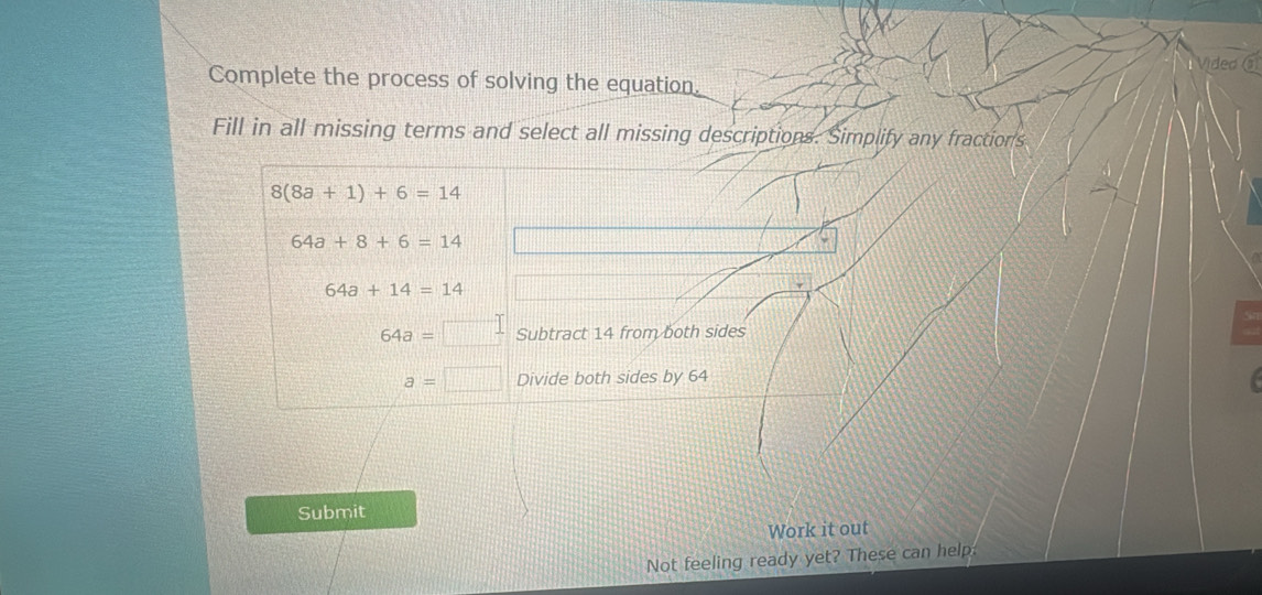 Video 
Complete the process of solving the equation. 
Fill in all missing terms and select all missing descriptions. Simplify any fraction's
8(8a+1)+6=14
64a+8+6=14
64a+14=14
64a= Subtract 14 from both sides
a=□ Divide both sides by 64
Submit 
Work it out 
Not feeling ready yet? These can help: