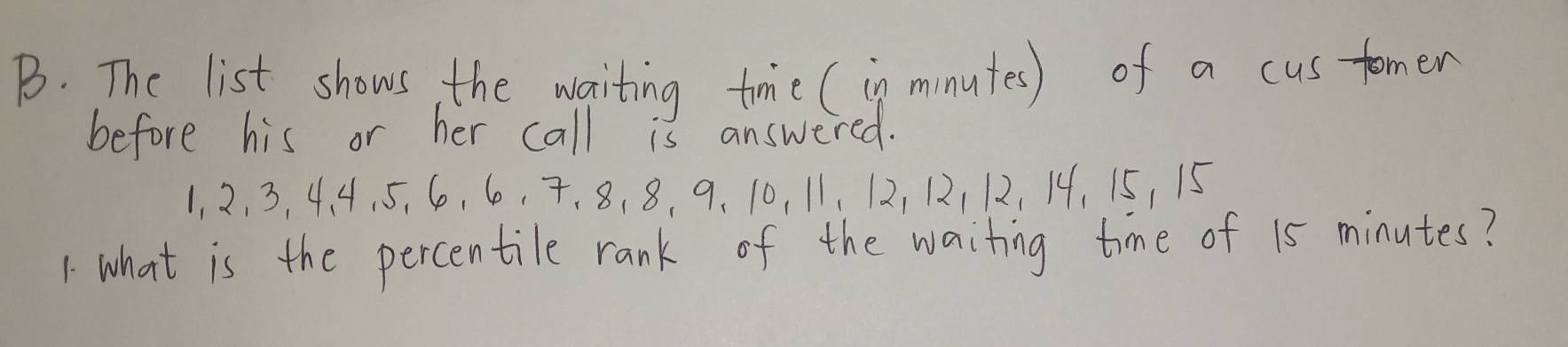 The list shows, the waiting tme (in minutes) of a cus tomer 
before his or her call is answered.
1, 2, 3, 4. 4, 5, 6, 60, 7 、 8, 8, 9 、 10, 11, 12, 12112, 14, 15, 15
1 what is the percentile rank of the waiting time of 15 minutes?