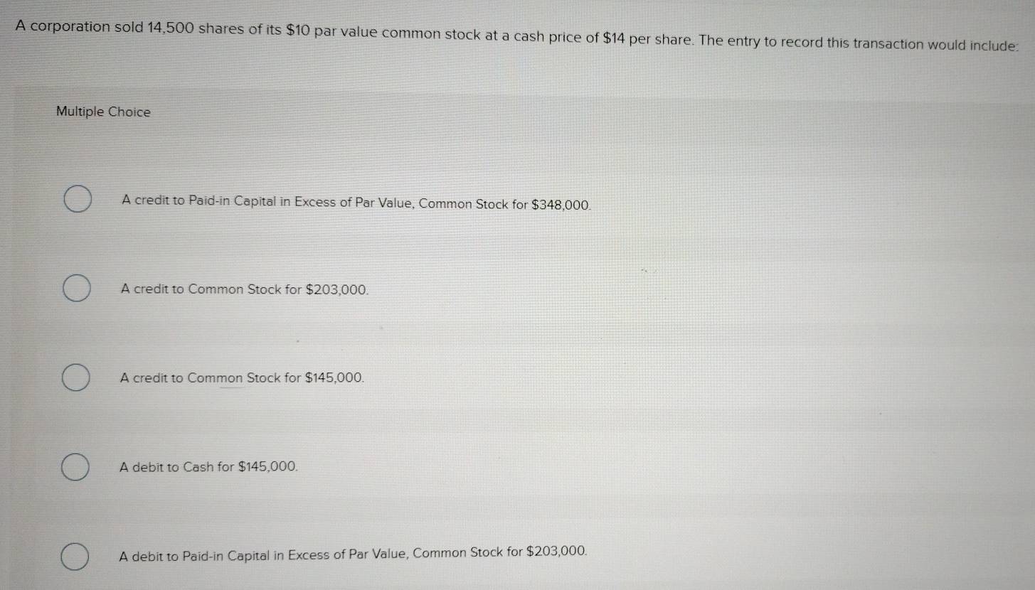 A corporation sold 14,500 shares of its $10 par value common stock at a cash price of $14 per share. The entry to record this transaction would include:
Multiple Choice
A credit to Paid-in Capital in Excess of Par Value, Common Stock for $348,000.
A credit to Common Stock for $203,000.
A credit to Common Stock for $145,000.
A debit to Cash for $145,000.
A debit to Paid-in Capital in Excess of Par Value, Common Stock for $203,000.