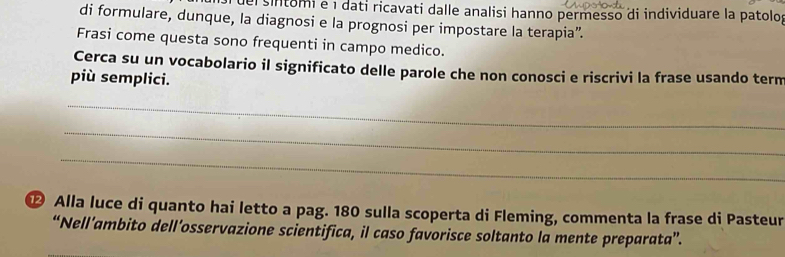 de sintomi e 1 dati ricavati dalle analisi hanno permesso di individuare la patolo, 
di formulare, dunque, la diagnosi e la prognosi per impostare la terapia”. 
Frasi come questa sono frequenti in campo medico. 
Cerca su un vocabolario il significato delle parole che non conosci e riscrivi la frase usando term 
più semplici. 
_ 
_ 
_ 
⑫ Alla luce di quanto hai letto a pag. 180 sulla scoperta di Fleming, commenta la frase di Pasteur 
“Nell’ambito dell’osservazione scientifica, il caso favorisce soltanto la mente preparata”.