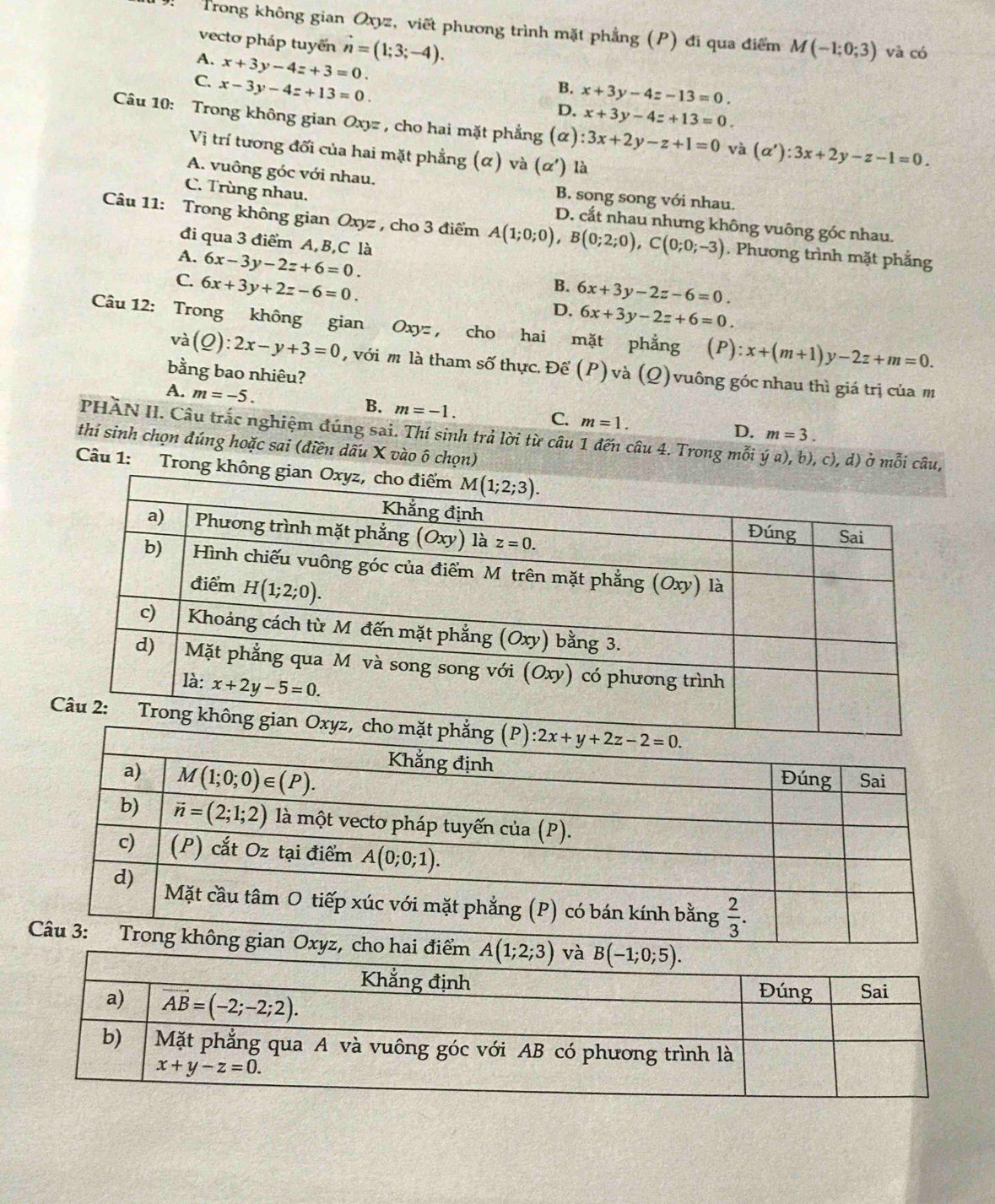 Trong không gian Oxyz, viết phương trình mặt phẳng (P) đi qua điểm M(-1;0;3) và có
vecto pháp tuyến hat n=(1;3;-4).
A. x+3y-4z+3=0.
C. x-3y-4z+13=0.
B. x+3y-4z-13=0.
D. x+3y-4z+13=0.
Câu 10: Trong không gian Oxyz , cho hai mặt phẳng (alpha ):3x+2y-z+1=0 và (alpha '):3x+2y-z-1=0.
Vị trí tương đối của hai mặt phẳng (α) và (alpha ') là
A. vuông góc với nhau. B. song song với nhau.
C. Trùng nhau.
D. cắt nhau nhưng không vuông góc nhau.
Câu 11: Trong không gian Oxyz , cho 3 điểm A(1;0;0),B(0;2;0),C(0;0;-3). Phương trình mặt phẳng
đi qua 3 điểm A, B,C là
A. 6x-3y-2z+6=0.
C. 6x+3y+2z-6=0.
B. 6x+3y-2z-6=0.
D. 6x+3y-2z+6=0.
Câu 12: Trong không gian Oxy= , cho hai mặt phẳng (P) x+(m+1)y-2z+m=0.
và (Q):2x-y+3=0 , với m là tham số thực. Để (P) và (Q) vuông góc nhau thì giá trị của m
bằng bao nhiêu?
A. m=-5. B. m=-1. m=1.
C.
PHĂN II. Câu trắc nghiệm đúng sai. Thí sinh trả lời từ câu 1 đến câu 4. Trong mỗi dot ya),b),c),d)
D. m=3.
thí sinh chọn đúng hoặc sai (điền dấu X vào ô chọn) ở mỗi câu,
Câu 1: Trong không gi