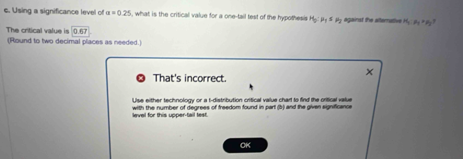 Using a significance level of alpha =0.25 , what is the critical value for a one-tail test of the hypothesis H_0:mu _1≤ mu _2 against the alternative H_1:mu _1>mu _2
The critical value is 0.67
(Round to two decimal places as needed.) 
That's incorrect. 
^ 
Use either technology or a t-distribution critical value chart to find the critical value 
with the number of degrees of freedom found in part (b) and the given significance 
level for this upper-tail test. 
OK