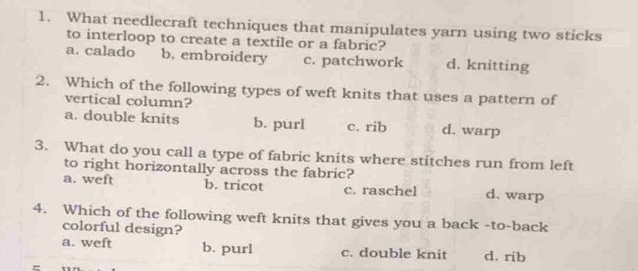 What needlecraft techniques that manipulates yarn using two sticks
to interloop to create a textile or a fabric?
a. calado b. embroidery c. patchwork d. knitting
2. Which of the following types of weft knits that uses a pattern of
vertical column?
a. double knits b. purI c. rib d. warp
3. What do you call a type of fabric knits where stitches run from left
to right horizontally across the fabric?
a. weft b. tricot c. raschel d. warp
4. Which of the following weft knits that gives you a back -to-back
colorful design?
a. weft b. purl c. double knit d. rib