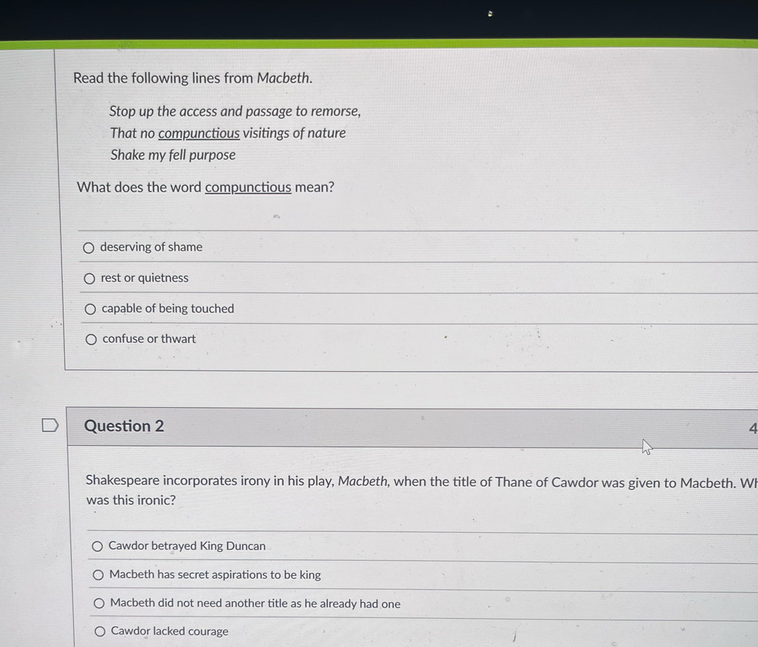 Read the following lines from Macbeth.
Stop up the access and passage to remorse,
That no compunctious visitings of nature
Shake my fell purpose
What does the word compunctious mean?
deserving of shame
rest or quietness
capable of being touched
confuse or thwart
Question 2 4
Shakespeare incorporates irony in his play, Macbeth, when the title of Thane of Cawdor was given to Macbeth. Wh
was this ironic?
Cawdor betrayed King Duncan
Macbeth has secret aspirations to be king
Macbeth did not need another title as he already had one
Cawdor lacked courage